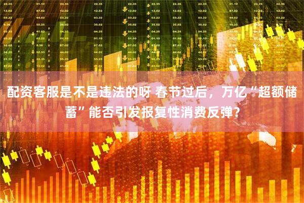 配资客服是不是违法的呀 春节过后，万亿“超额储蓄”能否引发报复性消费反弹？