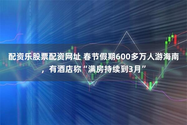 配资乐股票配资网址 春节假期600多万人游海南，有酒店称“满房持续到3月”