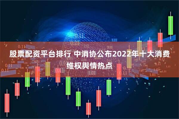 股票配资平台排行 中消协公布2022年十大消费维权舆情热点