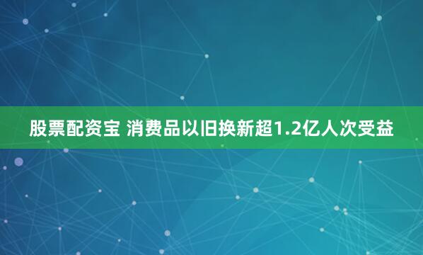 股票配资宝 消费品以旧换新超1.2亿人次受益