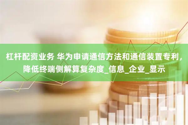 杠杆配资业务 华为申请通信方法和通信装置专利，降低终端侧解算复杂度_信息_企业_显示