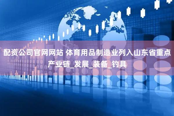 配资公司官网网站 体育用品制造业列入山东省重点产业链_发展_装备_钓具