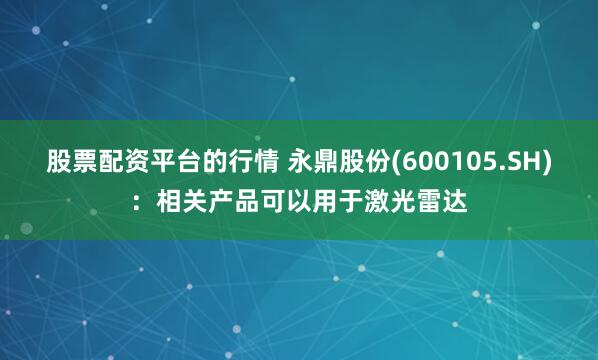 股票配资平台的行情 永鼎股份(600105.SH)：相关产品可以用于激光雷达