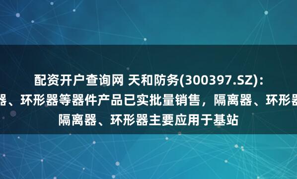 配资开户查询网 天和防务(300397.SZ)：华扬通信的隔离器、环形器等器件产品已实批量销售，隔离器、环形器主要应用于基站