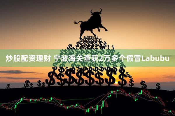 炒股配资理财 宁波海关查获2万多个假冒Labubu