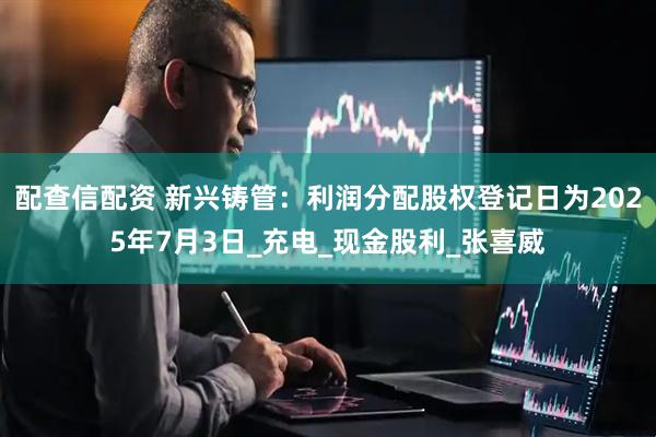 配查信配资 新兴铸管：利润分配股权登记日为2025年7月3日_充电_现金股利_张喜威