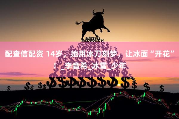 配查信配资 14岁，她用冰刀刻梦，让冰面“开花”！_李音希_冰雪_少年