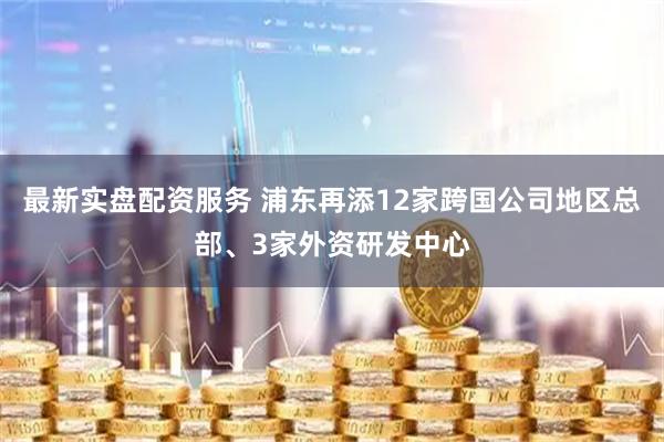 最新实盘配资服务 浦东再添12家跨国公司地区总部、3家外资研发中心