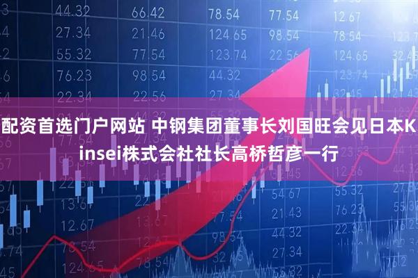 配资首选门户网站 中钢集团董事长刘国旺会见日本Kinsei株式会社社长高桥哲彦一行