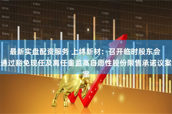 最新实盘配资服务 上纬新材：召开临时股东会 通过豁免现任及离任董监高自愿性股份限售承诺议案