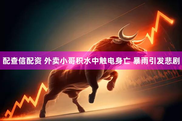 配查信配资 外卖小哥积水中触电身亡 暴雨引发悲剧