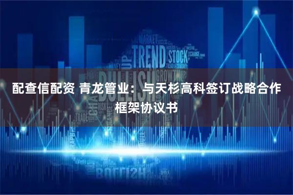配查信配资 青龙管业：与天杉高科签订战略合作框架协议书