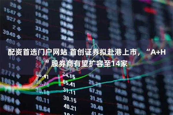 配资首选门户网站 首创证券拟赴港上市，“A+H”股券商有望扩容至14家