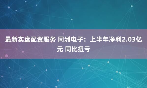 最新实盘配资服务 同洲电子：上半年净利2.03亿元 同比扭亏