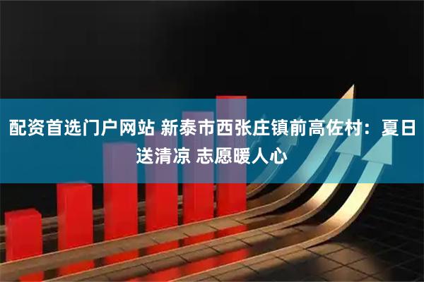 配资首选门户网站 新泰市西张庄镇前高佐村：夏日送清凉 志愿暖人心