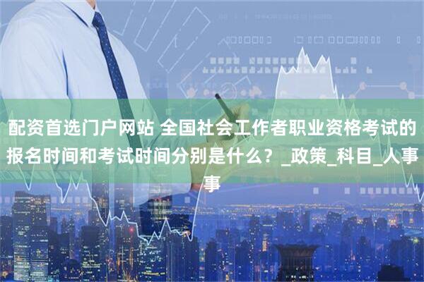 配资首选门户网站 全国社会工作者职业资格考试的报名时间和考试时间分别是什么？_政策_科目_人事