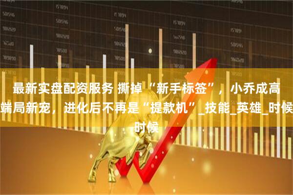 最新实盘配资服务 撕掉 “新手标签”，小乔成高端局新宠，进化后不再是“提款机”_技能_英雄_时候
