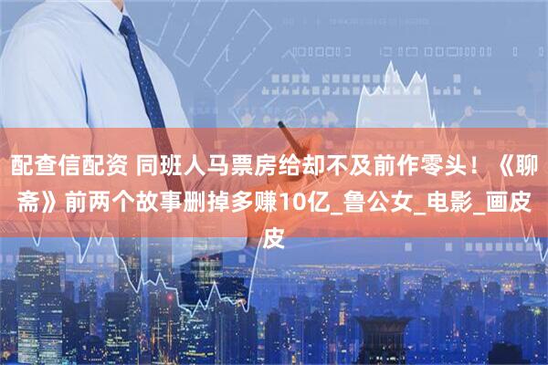 配查信配资 同班人马票房给却不及前作零头！《聊斋》前两个故事删掉多赚10亿_鲁公女_电影_画皮