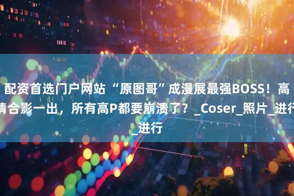 配资首选门户网站 “原图哥”成漫展最强BOSS！高清合影一出，所有高P都要崩溃了？_Coser_照片_进行