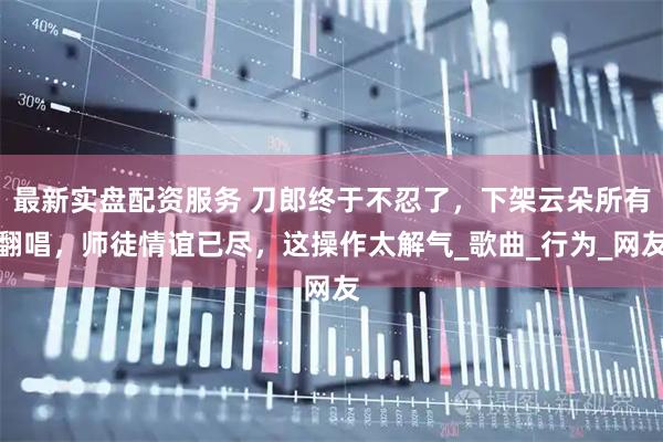 最新实盘配资服务 刀郎终于不忍了，下架云朵所有翻唱，师徒情谊已尽，这操作太解气_歌曲_行为_网友
