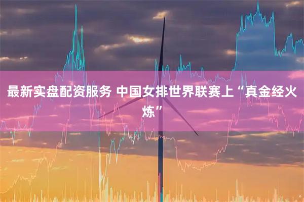 最新实盘配资服务 中国女排世界联赛上“真金经火炼”