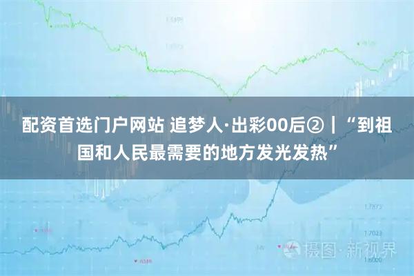 配资首选门户网站 追梦人·出彩00后②｜“到祖国和人民最需要的地方发光发热”