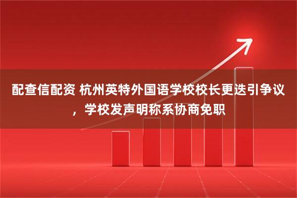 配查信配资 杭州英特外国语学校校长更迭引争议，学校发声明称系协商免职