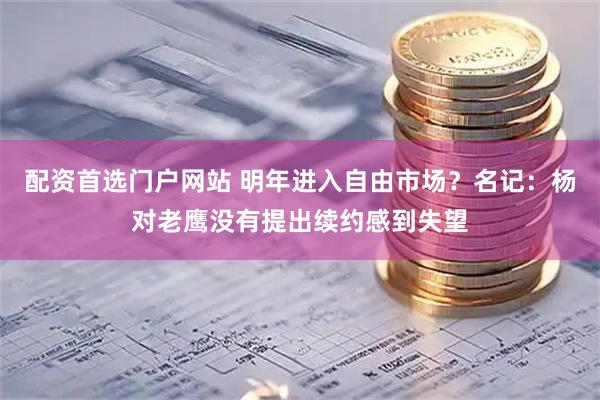 配资首选门户网站 明年进入自由市场？名记：杨对老鹰没有提出续约感到失望