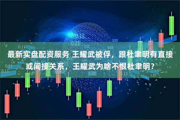 最新实盘配资服务 王耀武被俘，跟杜聿明有直接或间接关系，王耀武为啥不恨杜聿明？