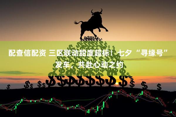 配查信配资 三区联动甜度超标！七夕 “寻缘号” 发车，共赴心动之约