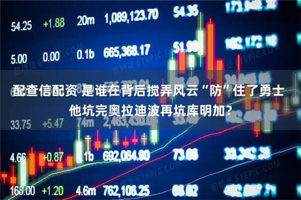 配查信配资 是谁在背后搅弄风云“防”住了勇士 他坑完奥拉迪波再坑库明加？