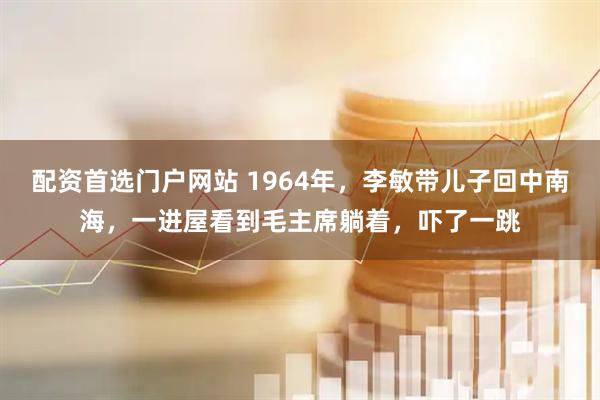 配资首选门户网站 1964年，李敏带儿子回中南海，一进屋看到毛主席躺着，吓了一跳