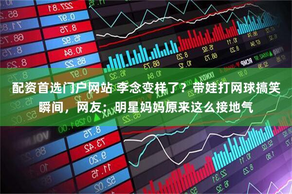 配资首选门户网站 李念变样了？带娃打网球搞笑瞬间，网友：明星妈妈原来这么接地气