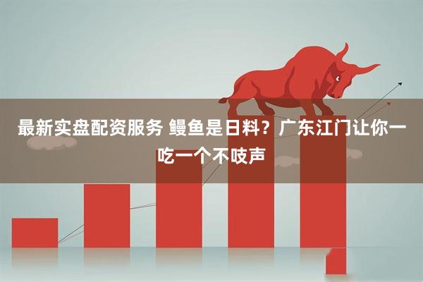 最新实盘配资服务 鳗鱼是日料？广东江门让你一吃一个不吱声