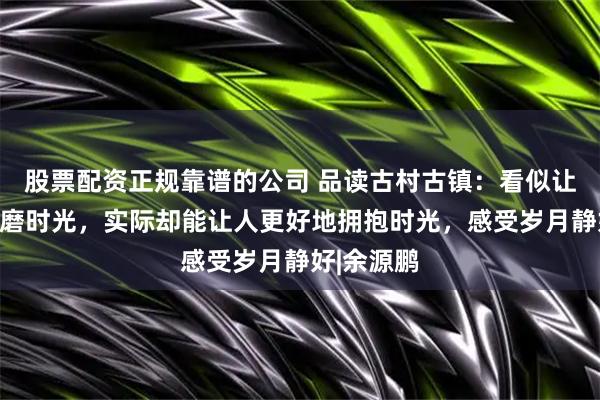 股票配资正规靠谱的公司 品读古村古镇：看似让人容易消磨时光，实际却能让人更好地拥抱时光，感受岁月静好|余源鹏