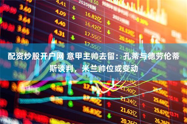 配资炒股开户网 意甲主帅去留：孔蒂与德劳伦蒂斯谈判，米兰帅位或变动