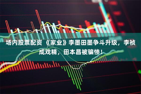 场内股票配资 《家业》李墨田墨争斗升级，李祯成戏精，田本昌被骗惨！