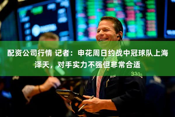 配资公司行情 记者：申花周日约战中冠球队上海泽天，对手实力不强但非常合适