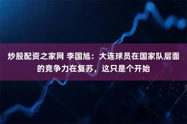 炒股配资之家网 李国旭：大连球员在国家队层面的竞争力在复苏，这只是个开始