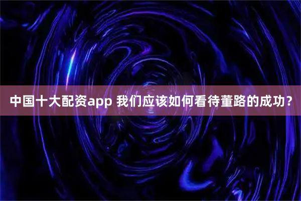 中国十大配资app 我们应该如何看待董路的成功？