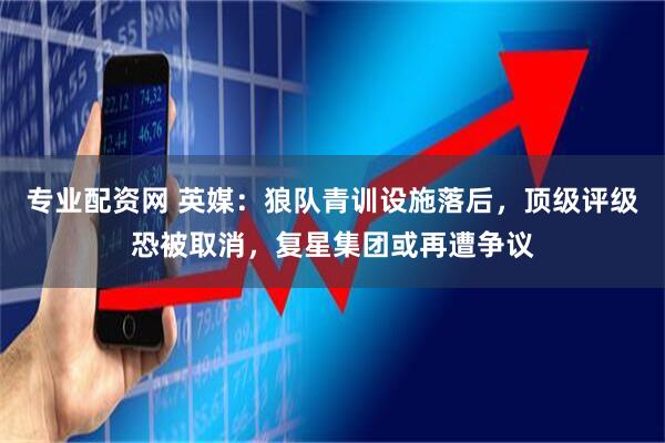 专业配资网 英媒：狼队青训设施落后，顶级评级恐被取消，复星集团或再遭争议