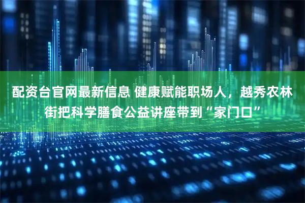 配资台官网最新信息 健康赋能职场人，越秀农林街把科学膳食公益讲座带到“家门口”