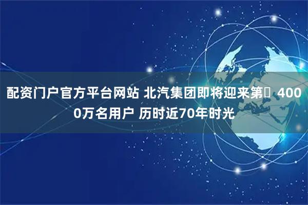配资门户官方平台网站 北汽集团即将迎来第‌4000万名用户 历时近70年时光