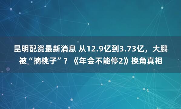 昆明配资最新消息 从12.9亿到3.73亿，大鹏被“摘桃子”？《年会不能停2》换角真相