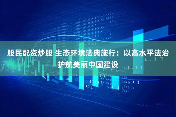 股民配资炒股 生态环境法典施行：以高水平法治护航美丽中国建设