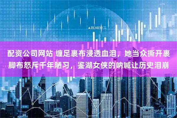 配资公司网站 缠足裹布浸透血泪，她当众撕开裹脚布怒斥千年陋习，鉴湖女侠的呐喊让历史泪崩
