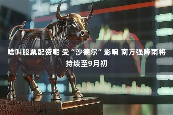 啥叫股票配资呢 受“沙德尔”影响 南方强降雨将持续至9月初