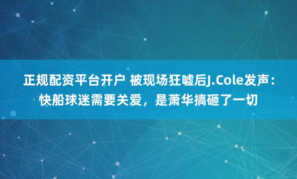 正规配资平台开户 被现场狂嘘后J.Cole发声：快船球迷需要关爱，是萧华搞砸了一切